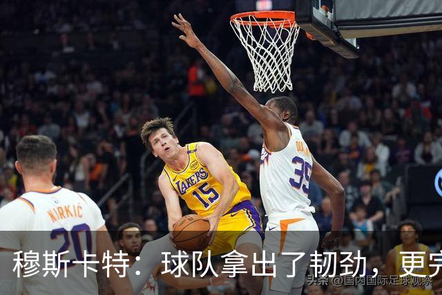 穆斯卡特：球队拿出了韧劲，更完整的阵容对技战术发挥有帮助