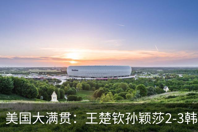 美国大满贯：王楚钦/孙颖莎2-3韩国组合收获混双亚军